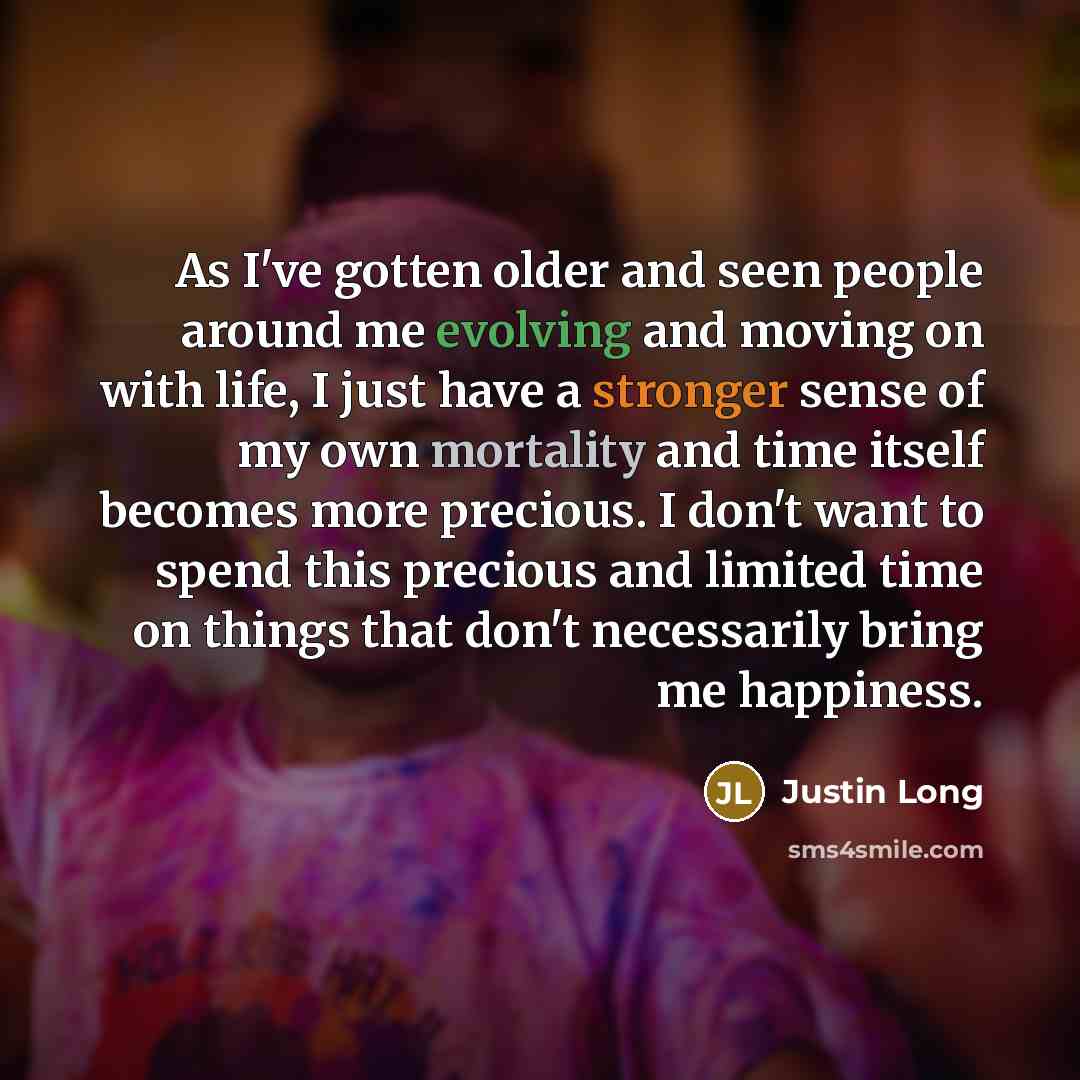 “As I've gotten older and seen people around me evolving and moving on with life, I just have a stronger sense of my own mortality and time itself becomes more precious. I don't want to spend this precious and limited time on things that don't necessarily bring me happiness.” quote by Justin Long
