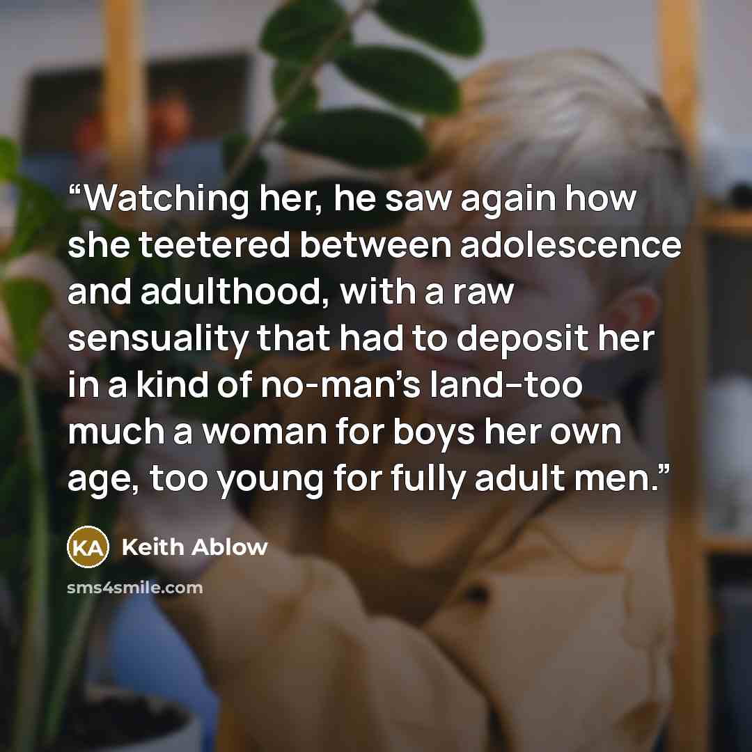 “Watching her, he saw again how she teetered between adolescence and adulthood, with a raw sensuality that had to deposit her in a kind of no-man's land--too much a woman for boys her own age, too young for fully adult men.” quote by Keith Ablow