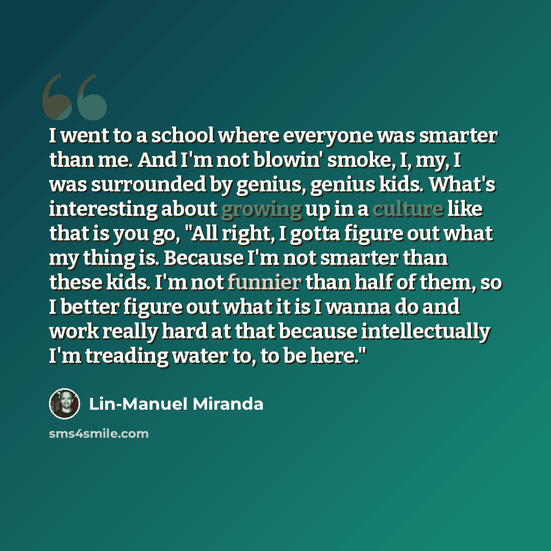 “I went to a school where everyone was smarter than me. And I'm not blowin' smoke, I, my, I was surrounded by genius, genius kids. What's interesting about growing up in a culture like that is you go, "All right, I gotta figure out what my thing is. Because I'm not smarter than these kids. I'm not…” quote by Lin-Manuel Miranda