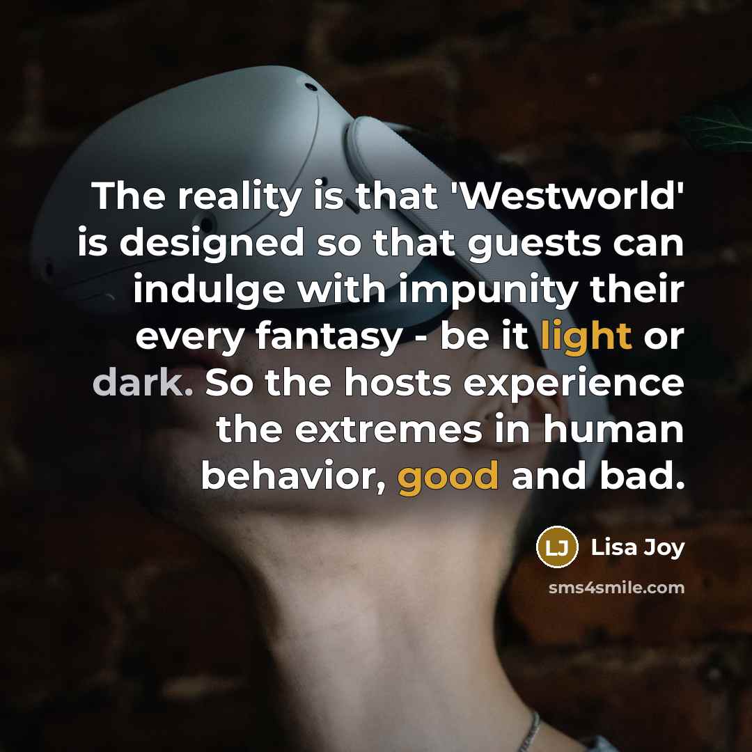 “The reality is that 'Westworld' is designed so that guests can indulge with impunity their every fantasy - be it light or dark. So the hosts experience the extremes in human behavior, good and bad.” quote by Lisa Joy