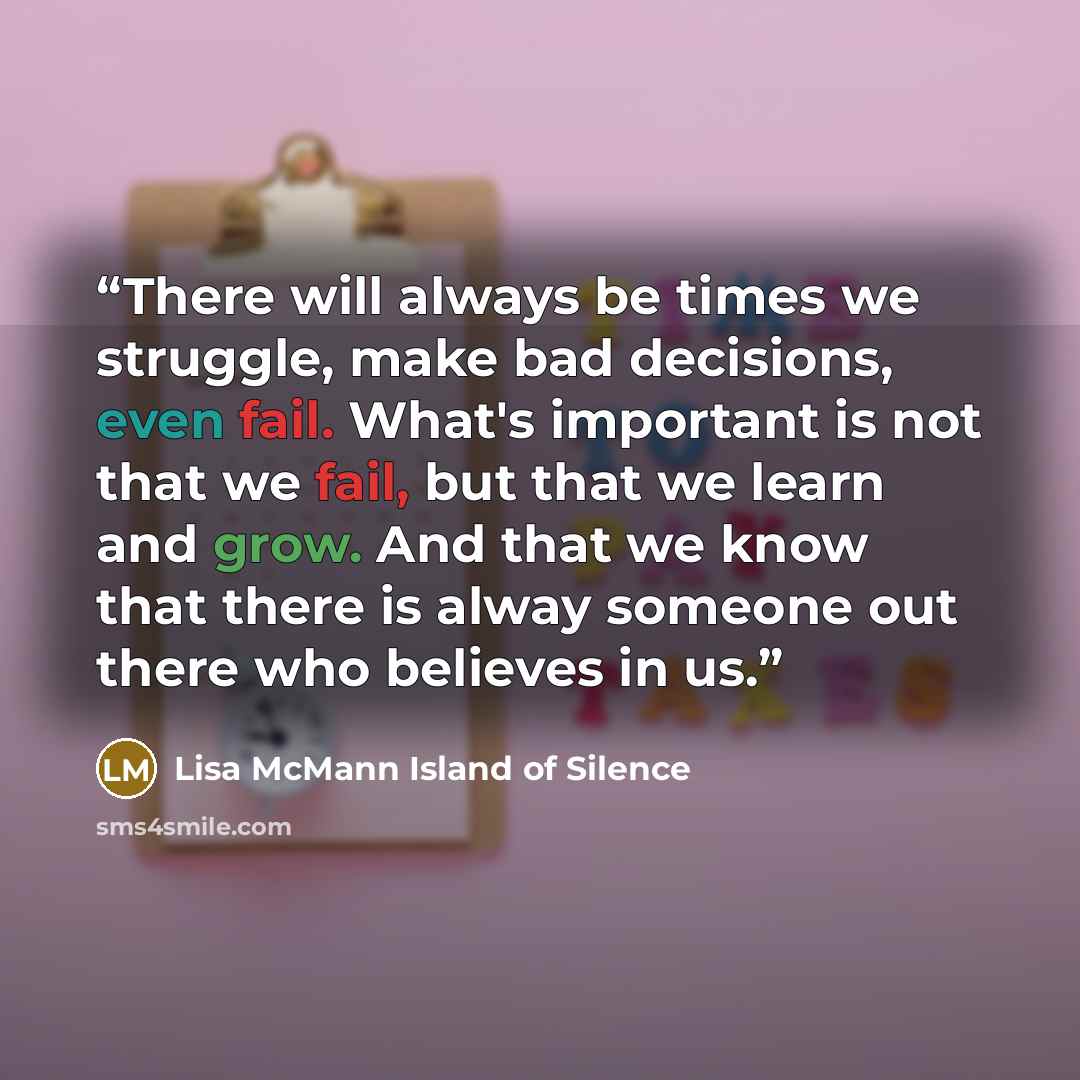 “There will always be times we struggle, make bad decisions, even fail. What's important is not that we fail, but that we learn and grow. And that we know that there is alway someone out there who believes in us.” quote by Lisa McMann Island of Silence