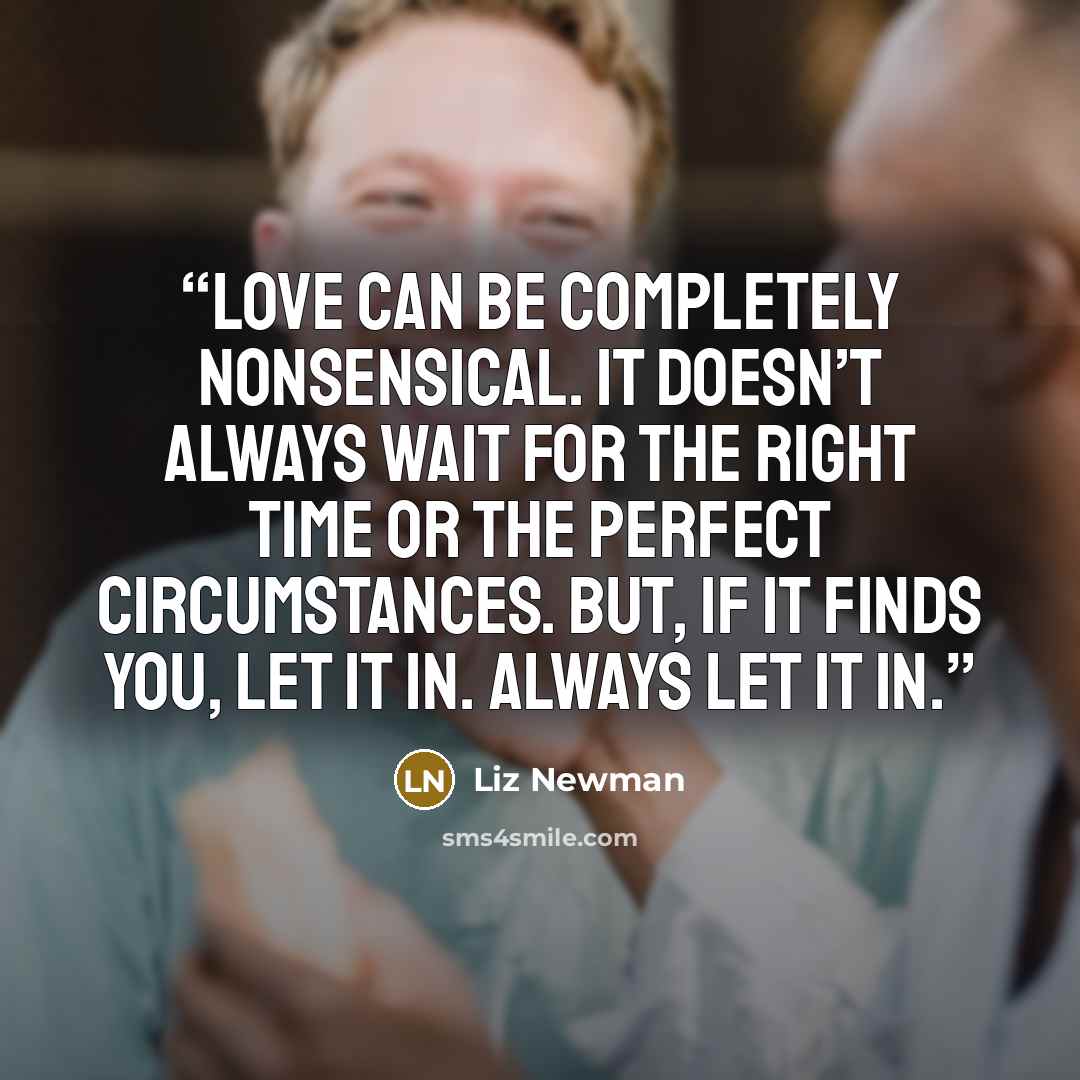 “Love can be completely nonsensical. It doesn’t always wait for the right time or the perfect circumstances. But, if it finds you, let it in. Always let it in.” quote by Liz Newman