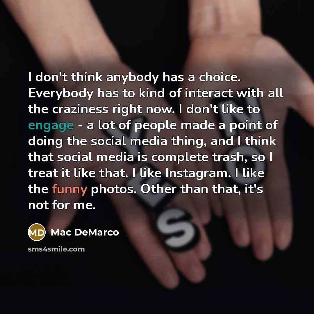 “I don't think anybody has a choice. Everybody has to kind of interact with all the craziness right now. I don't like to engage - a lot of people made a point of doing the social media thing, and I think that social media is complete trash, so I treat it like that. I like Instagram. I like the…” quote by Mac DeMarco
