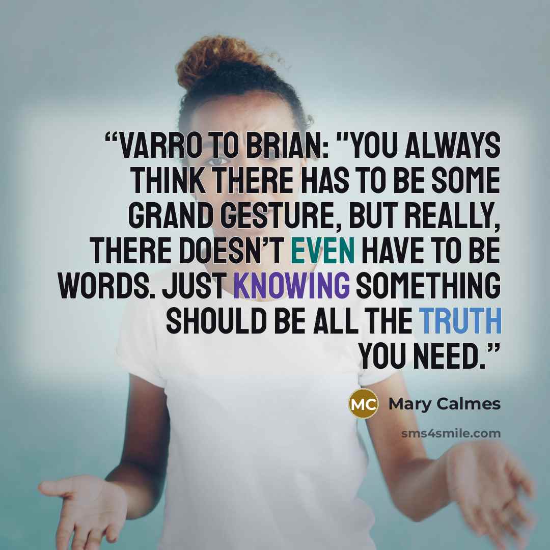 “Varro to Brian: "You always think there has to be some grand gesture, but really, there doesn’t even have to be words. Just knowing something should be all the truth you need.” quote by Mary Calmes