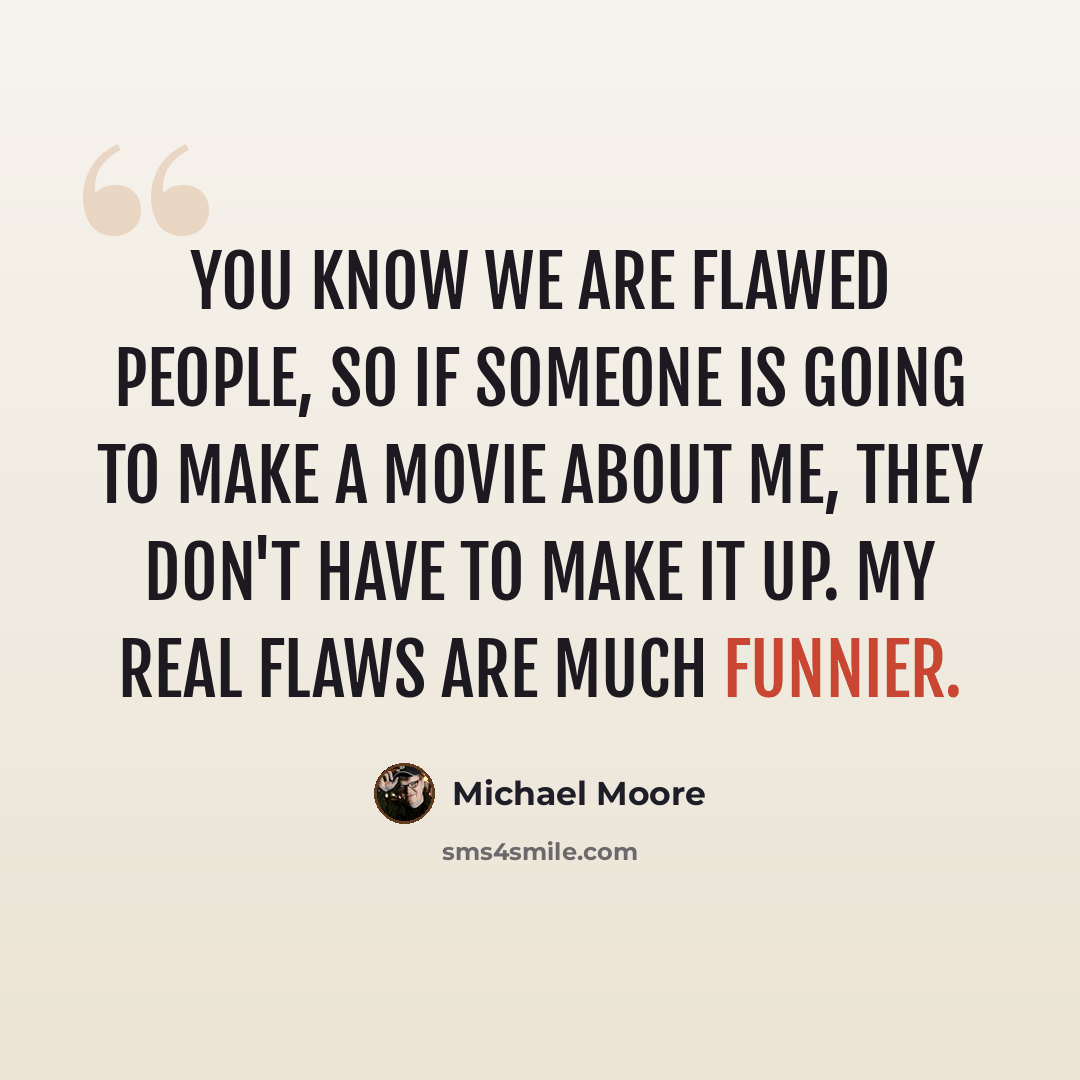 “You know we are flawed people, so if someone is going to make a movie about me, they don't have to make it up. My real flaws are much funnier.” quote by Michael Moore