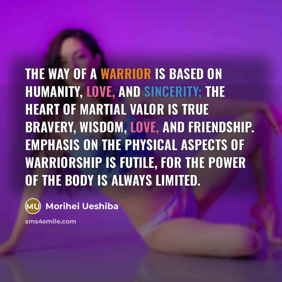 “The Way of a Warrior is based on humanity, love, and sincerity; the heart of martial valor is true bravery, wisdom, love, and friendship. Emphasis on the physical aspects of warriorship is futile, for the power of the body is always limited.” quote by Morihei Ueshiba
