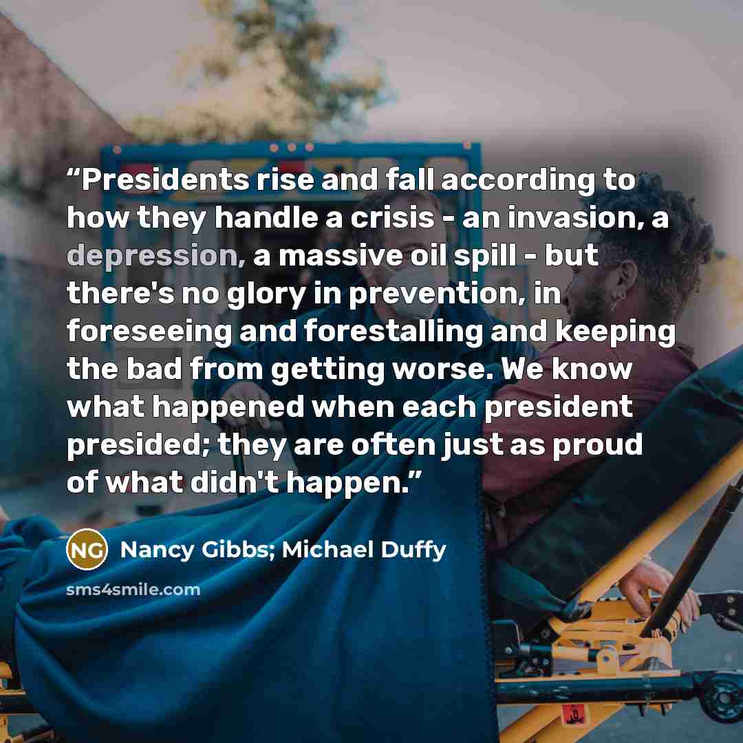 “Presidents rise and fall according to how they handle a crisis - an invasion, a depression, a massive oil spill - but there's no glory in prevention, in foreseeing and forestalling and keeping the bad from getting worse. We know what happened when each president presided; they are often just as…” quote by Nancy Gibbs; Michael Duffy