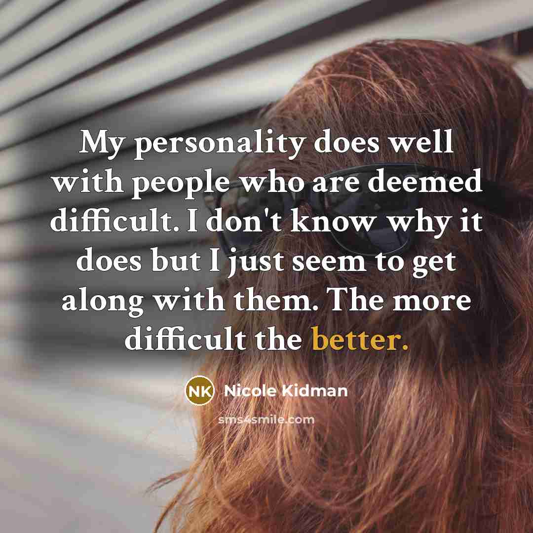“My personality does well with people who are deemed difficult. I don't know why it does but I just seem to get along with them. The more difficult the better.” quote by Nicole Kidman