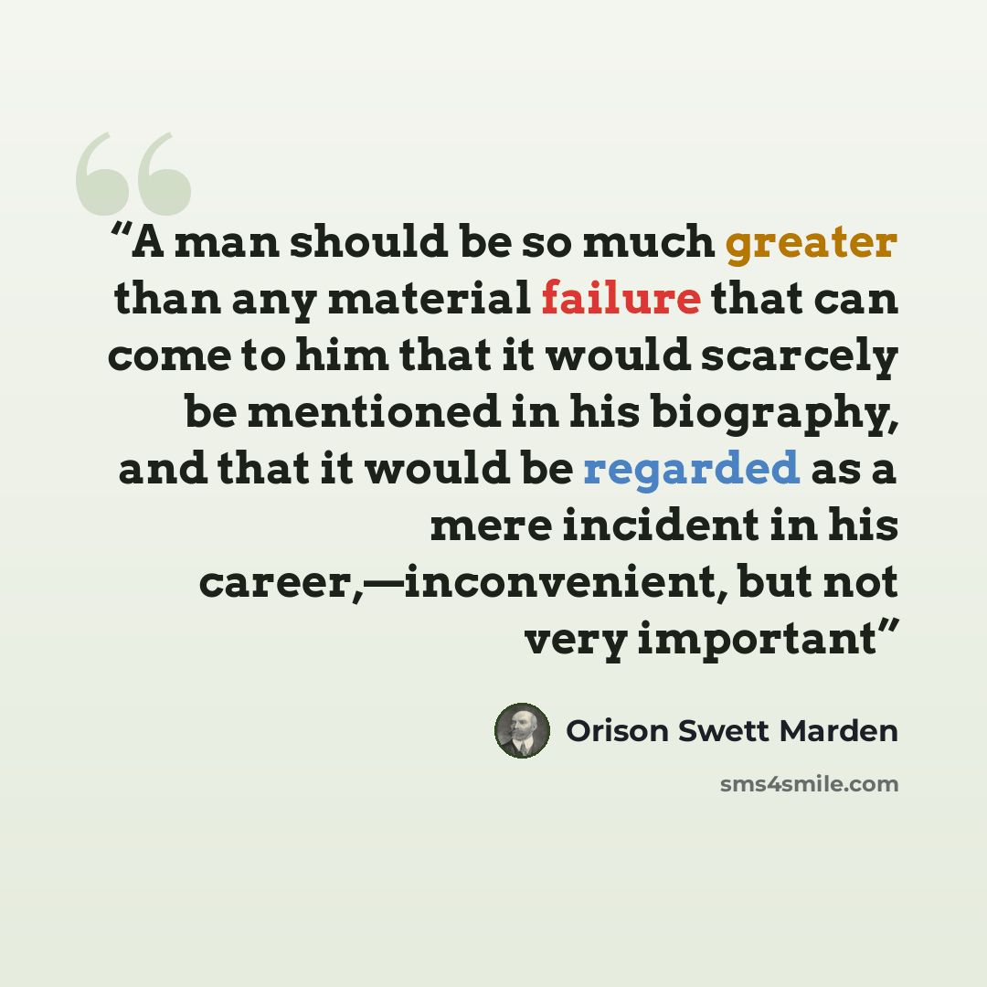 “A man should be so much greater than any material failure that can come to him that it would scarcely be mentioned in his biography, and that it would be regarded as a mere incident in his career,—inconvenient, but not very important” quote by Orison Swett Marden