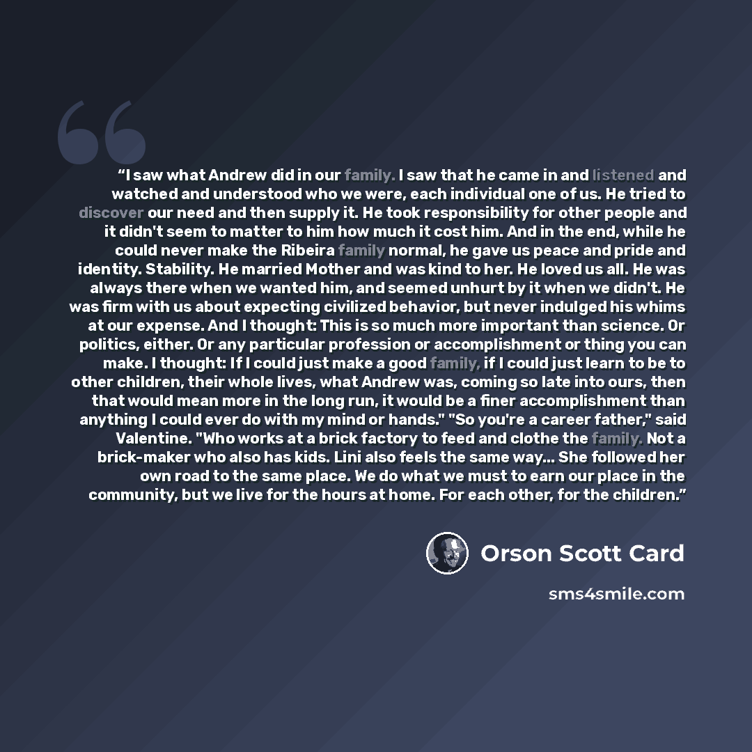 “I saw what Andrew did in our family. I saw that he came in and listened and watched and understood who we were, each individual one of us. He tried to discover our need and then supply it. He took responsibility for other people and it didn't seem to matter to him how much it cost him. And in the…” quote by Orson Scott Card