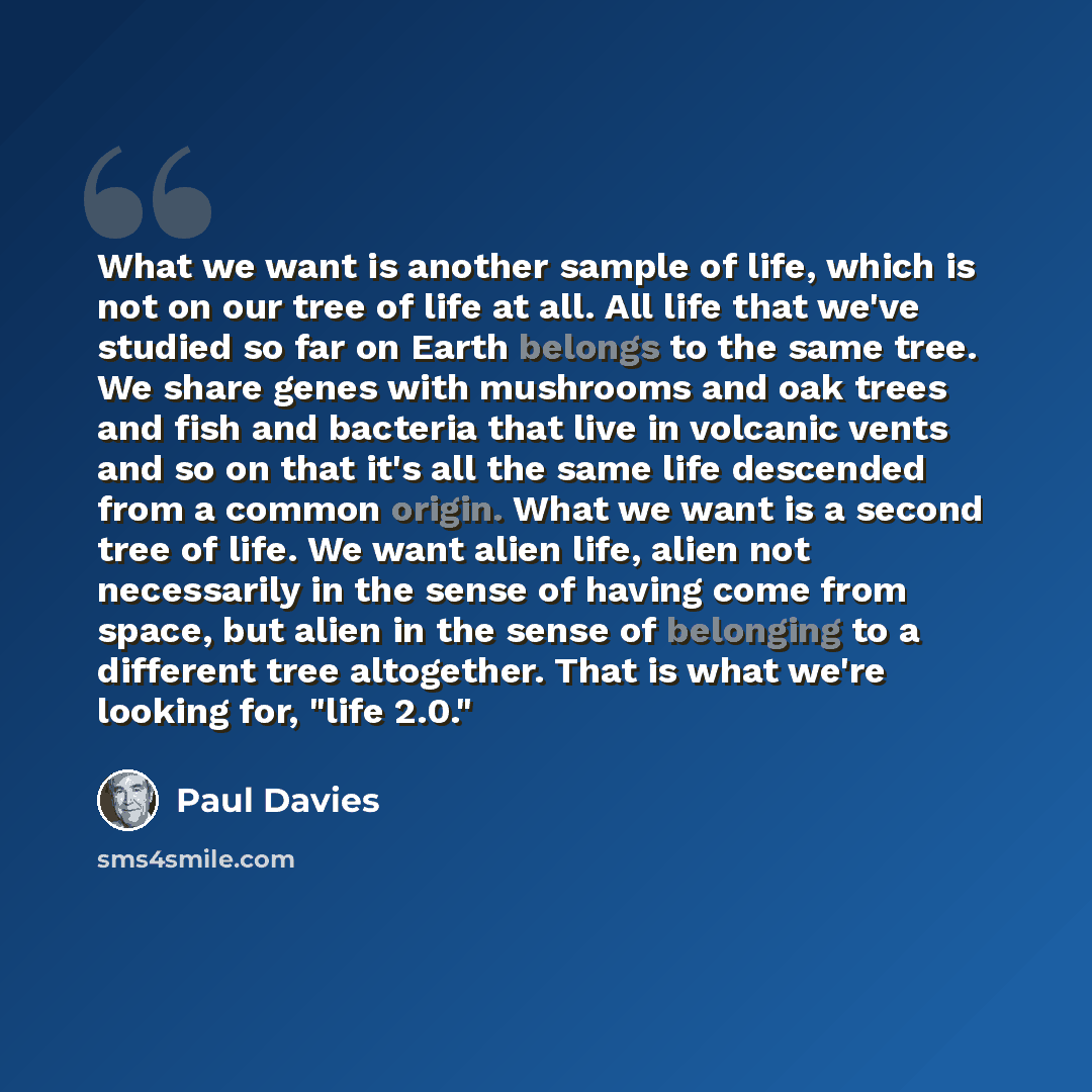 “What we want is another sample of life, which is not on our tree of life at all. All life that we've studied so far on Earth belongs to the same tree. We share genes with mushrooms and oak trees and fish and bacteria that live in volcanic vents and so on that it's all the same life descended from…” quote by Paul Davies