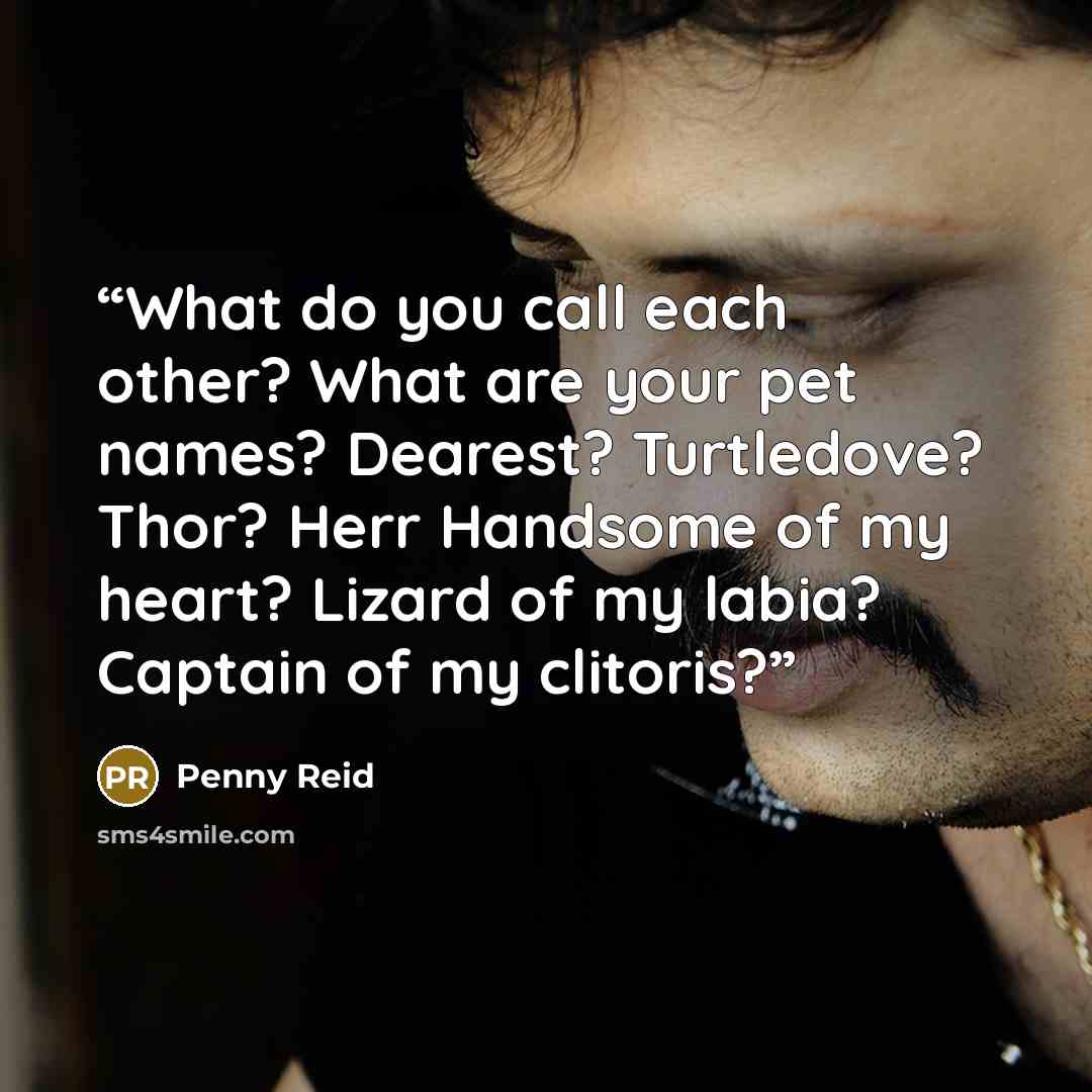 “What do you call each other? What are your pet names? Dearest? Turtledove? Thor? Herr Handsome of my heart? Lizard of my labia? Captain of my clitoris?” quote by Penny Reid