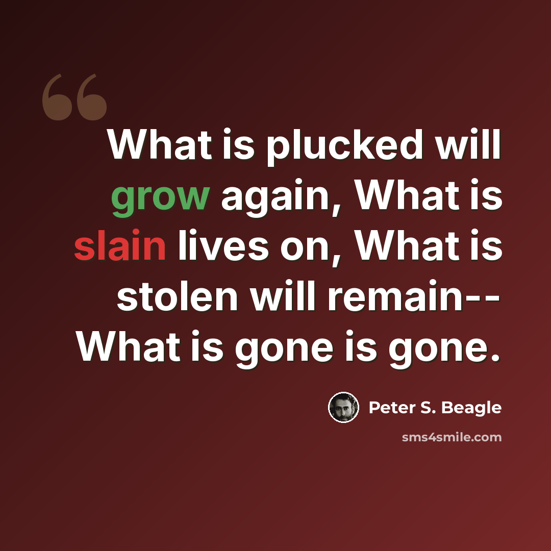 “What is plucked will grow again, What is slain lives on, What is stolen will remain-- What is gone is gone.” quote by Peter S. Beagle