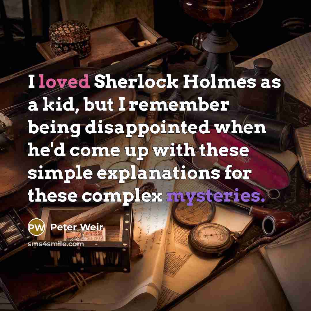 “I loved Sherlock Holmes as a kid, but I remember being disappointed when he'd come up with these simple explanations for these complex mysteries.” quote by Peter Weir