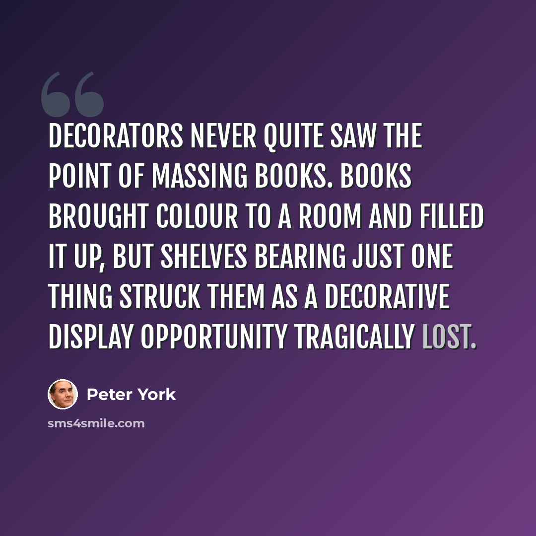 “Decorators never quite saw the point of massing books. Books brought colour to a room and filled it up, but shelves bearing just one thing struck them as a decorative display opportunity tragically lost.” quote by Peter York
