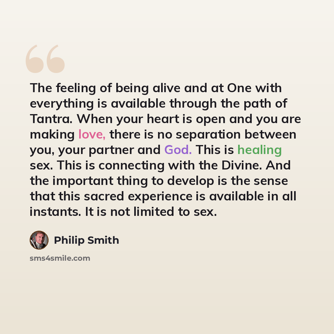 “The feeling of being alive and at One with everything is available through the path of Tantra. When your heart is open and you are making love, there is no separation between you, your partner and God. This is healing sex. This is connecting with the Divine. And the important thing to develop is…” quote by Philip Smith