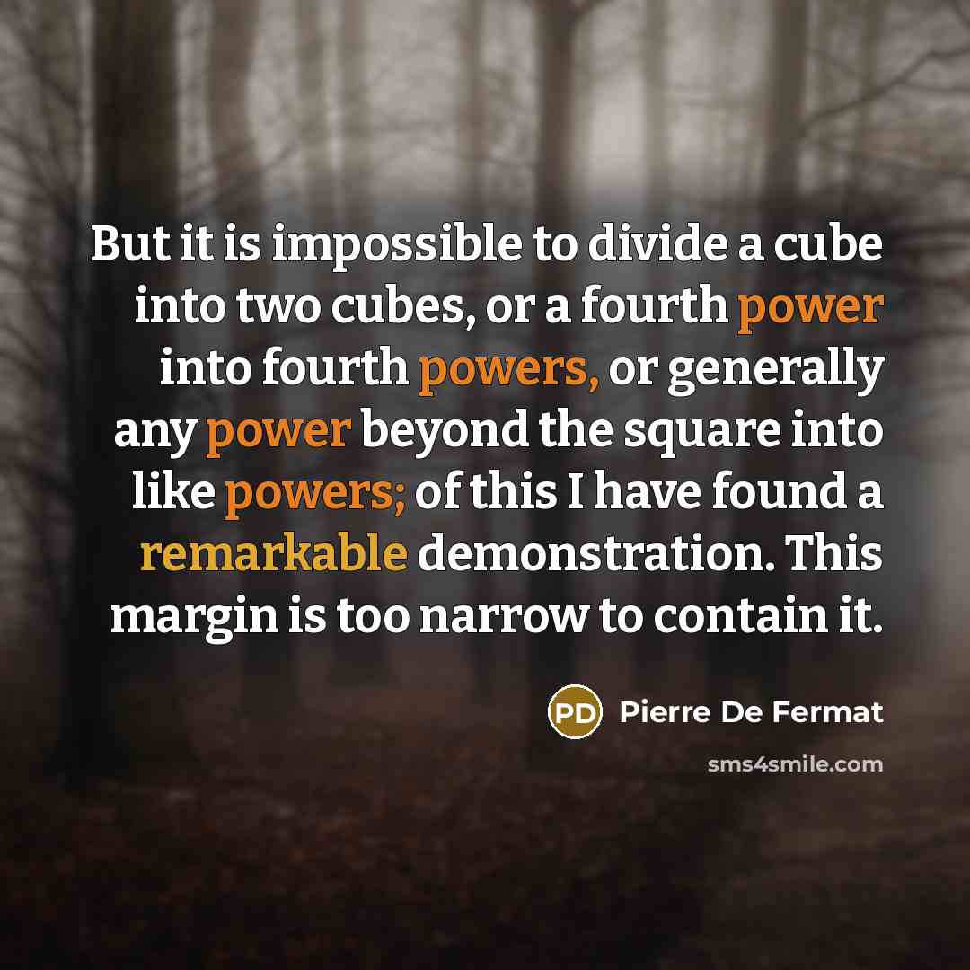 “But it is impossible to divide a cube into two cubes, or a fourth power into fourth powers, or generally any power beyond the square into like powers; of this I have found a remarkable demonstration. This margin is too narrow to contain it.” quote by Pierre de Fermat