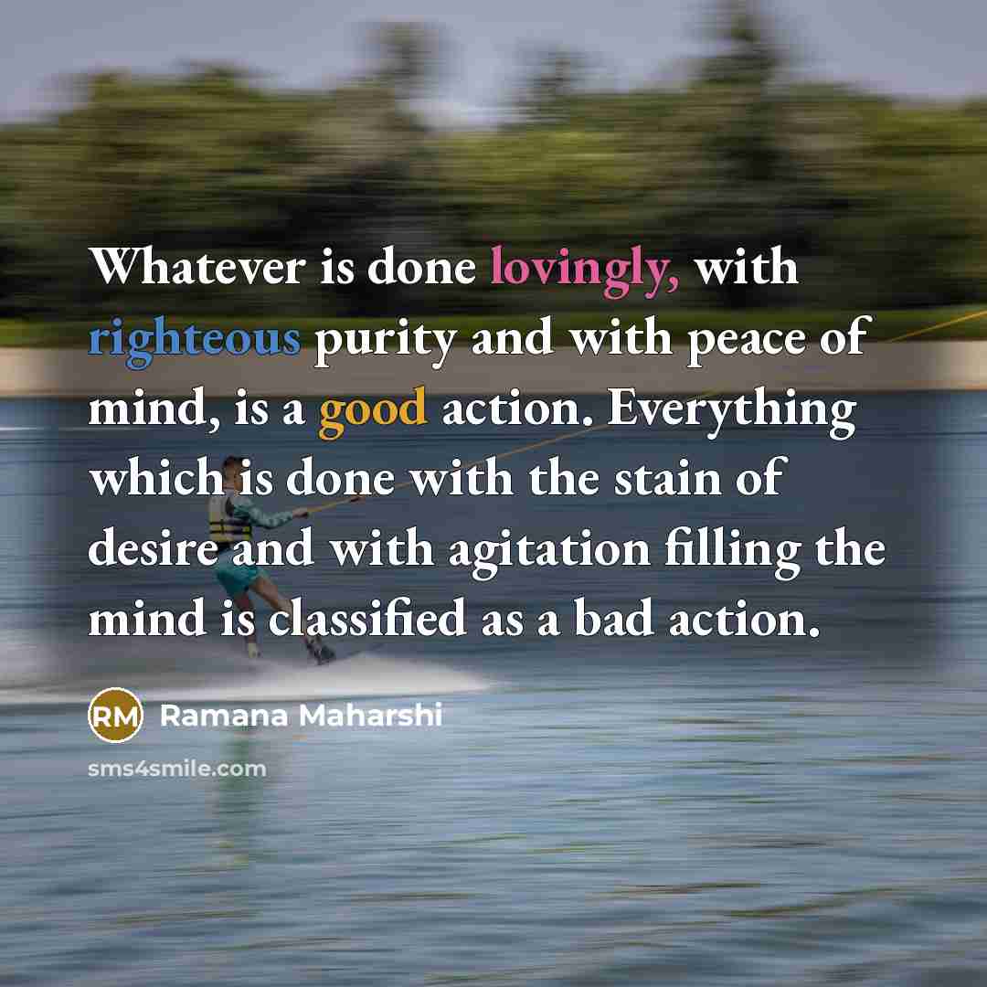 “Whatever is done lovingly, with righteous purity and with peace of mind, is a good action. Everything which is done with the stain of desire and with agitation filling the mind is classified as a bad action.” quote by Ramana Maharshi