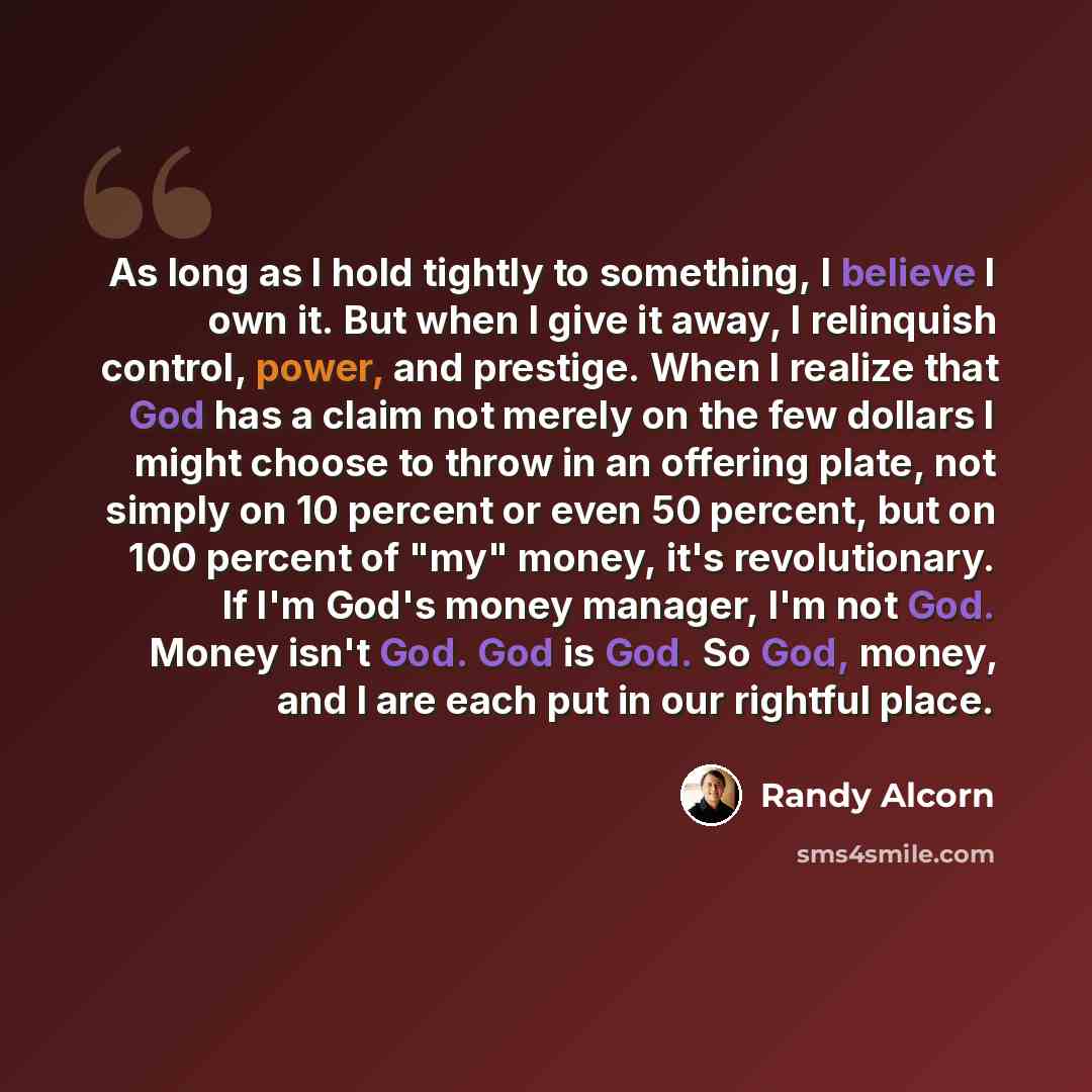 “As long as I hold tightly to something, I believe I own it. But when I give it away, I relinquish control, power, and prestige. When I realize that God has a claim not merely on the few dollars I might choose to throw in an offering plate, not simply on 10 percent or even 50 percent, but on 100…” quote by Randy Alcorn