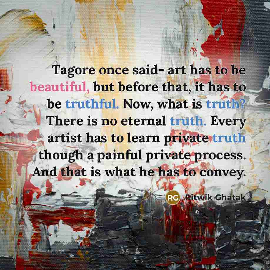 “Tagore once said- art has to be beautiful, but before that, it has to be truthful. Now, what is truth? There is no eternal truth. Every artist has to learn private truth though a painful private process. And that is what he has to convey.” quote by Ritwik Ghatak