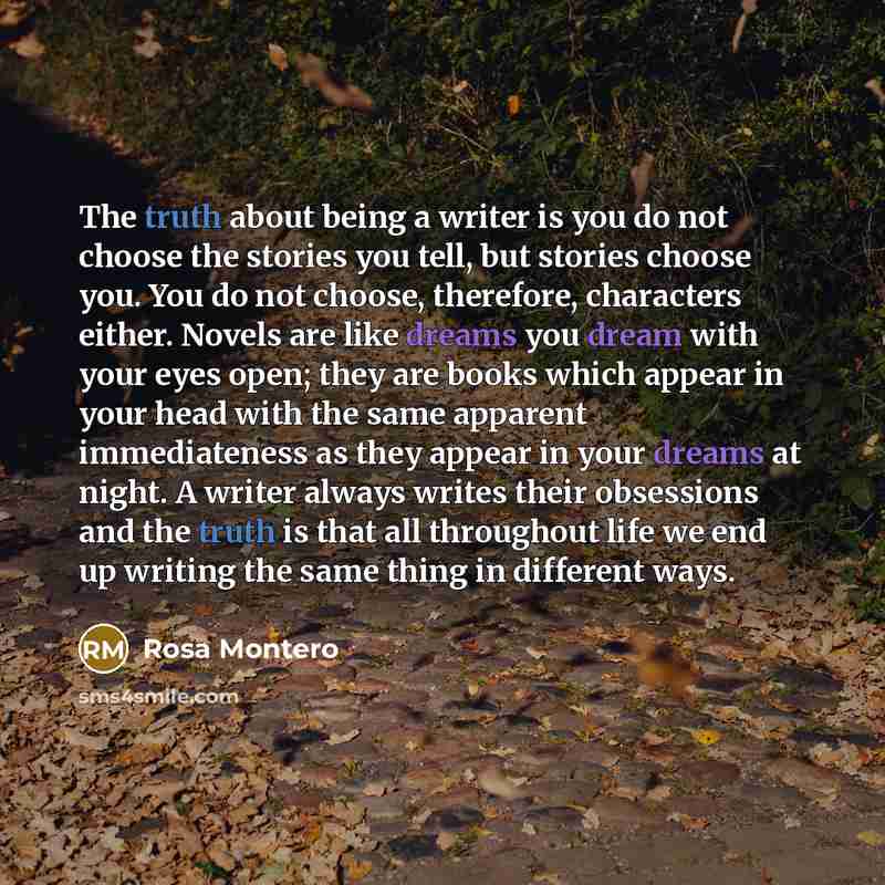 “The truth about being a writer is you do not choose the stories you tell, but stories choose you. You do not choose, therefore, characters either. Novels are like dreams you dream with your eyes open; they are books which appear in your head with the same apparent immediateness as they appear in…” quote by Rosa Montero
