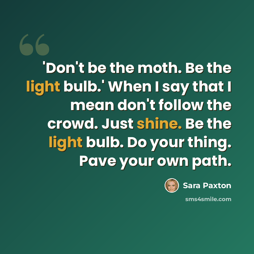 “'Don't be the moth. Be the light bulb.' When I say that I mean don't follow the crowd. Just shine. Be the light bulb. Do your thing. Pave your own path.” quote by Sara Paxton