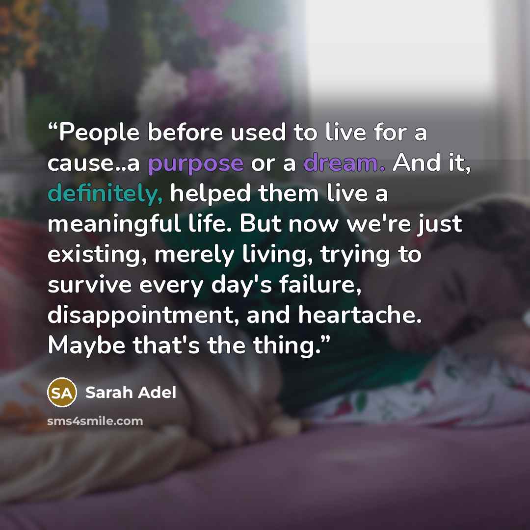 “People before used to live for a cause..a purpose or a dream. And it, definitely, helped them live a meaningful life. But now we're just existing, merely living, trying to survive every day's failure, disappointment, and heartache. Maybe that's the thing.” quote by Sarah Adel