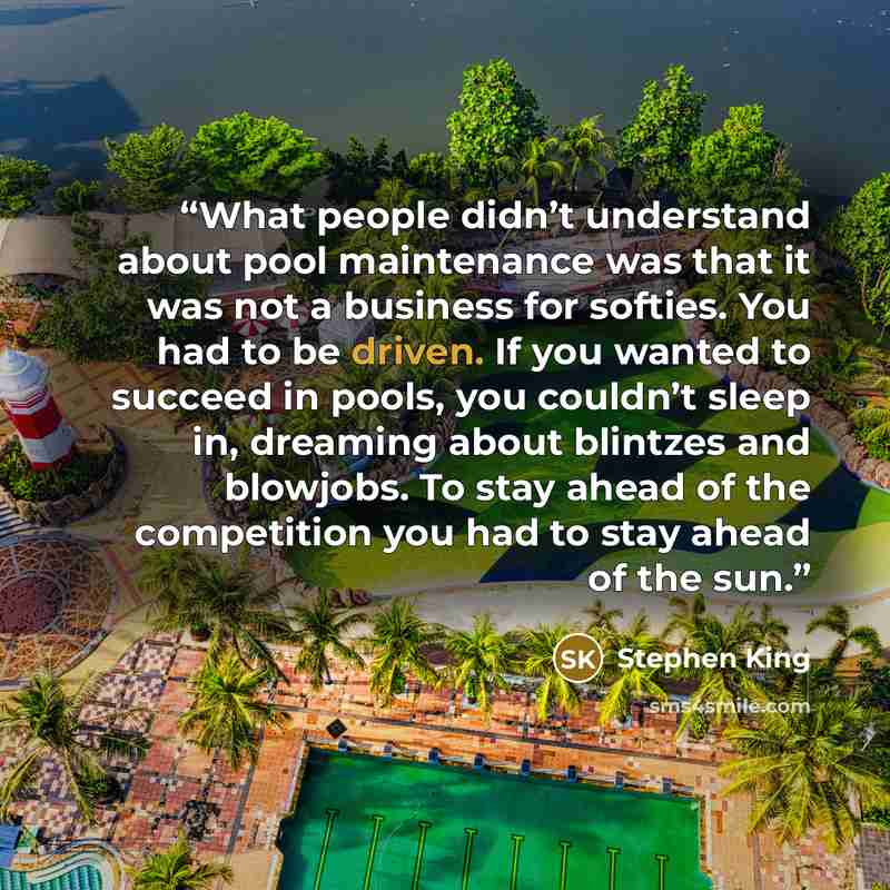 “What people didn’t understand about pool maintenance was that it was not a business for softies. You had to be driven. If you wanted to succeed in pools, you couldn’t sleep in, dreaming about blintzes and blowjobs. To stay ahead of the competition you had to stay ahead of the sun.” quote by Stephen King