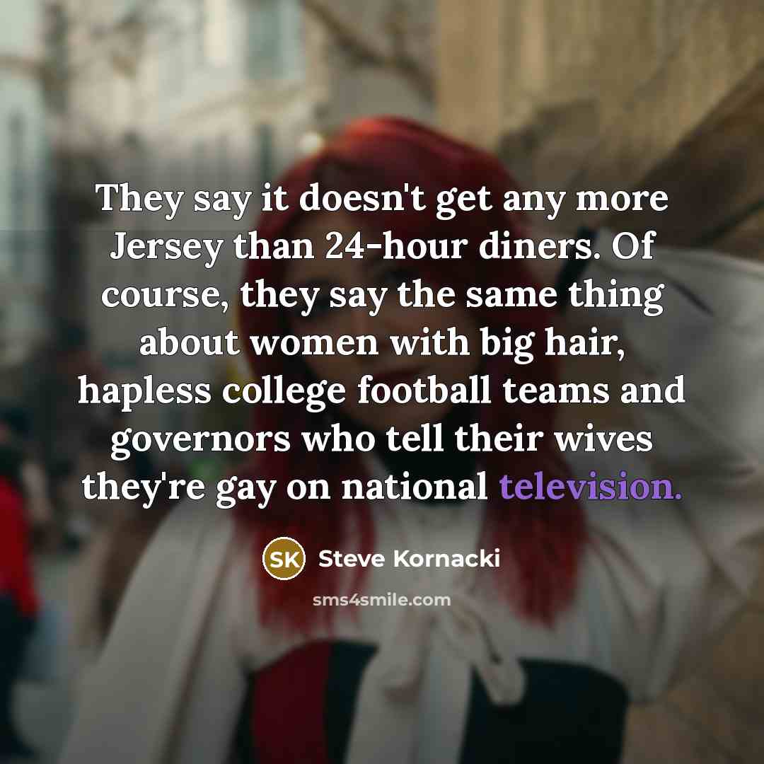 “They say it doesn't get any more Jersey than 24-hour diners. Of course, they say the same thing about women with big hair, hapless college football teams and governors who tell their wives they're gay on national television.” quote by Steve Kornacki