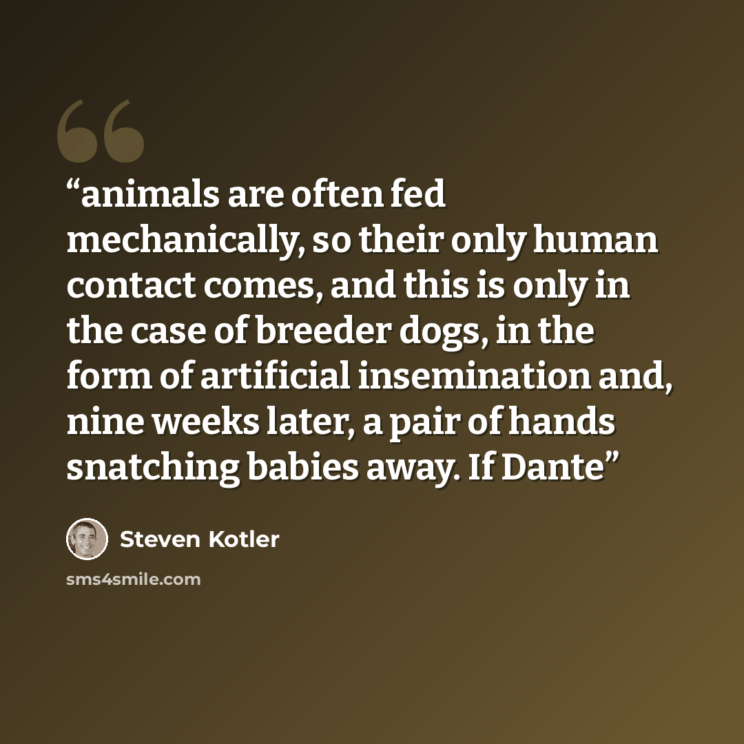 “animals are often fed mechanically, so their only human contact comes, and this is only in the case of breeder dogs, in the form of artificial insemination and, nine weeks later, a pair of hands snatching babies away. If Dante” quote by Steven Kotler