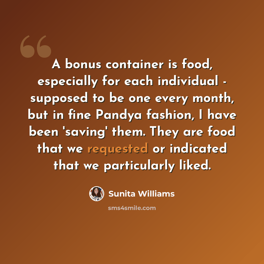 “A bonus container is food, especially for each individual - supposed to be one every month, but in fine Pandya fashion, I have been 'saving' them. They are food that we requested or indicated that we particularly liked.” quote by Sunita Williams
