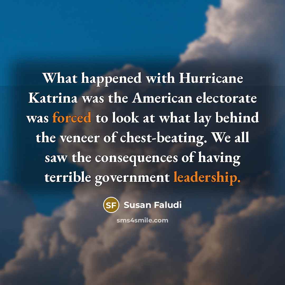 “What happened with Hurricane Katrina was the American electorate was forced to look at what lay behind the veneer of chest-beating. We all saw the consequences of having terrible government leadership.” quote by Susan Faludi