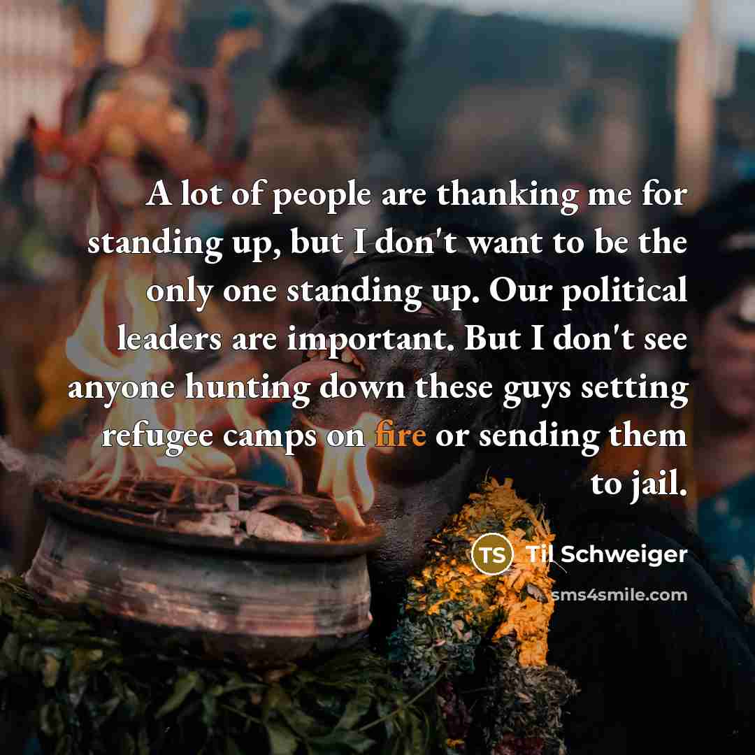 “A lot of people are thanking me for standing up, but I don't want to be the only one standing up. Our political leaders are important. But I don't see anyone hunting down these guys setting refugee camps on fire or sending them to jail.” quote by Til Schweiger