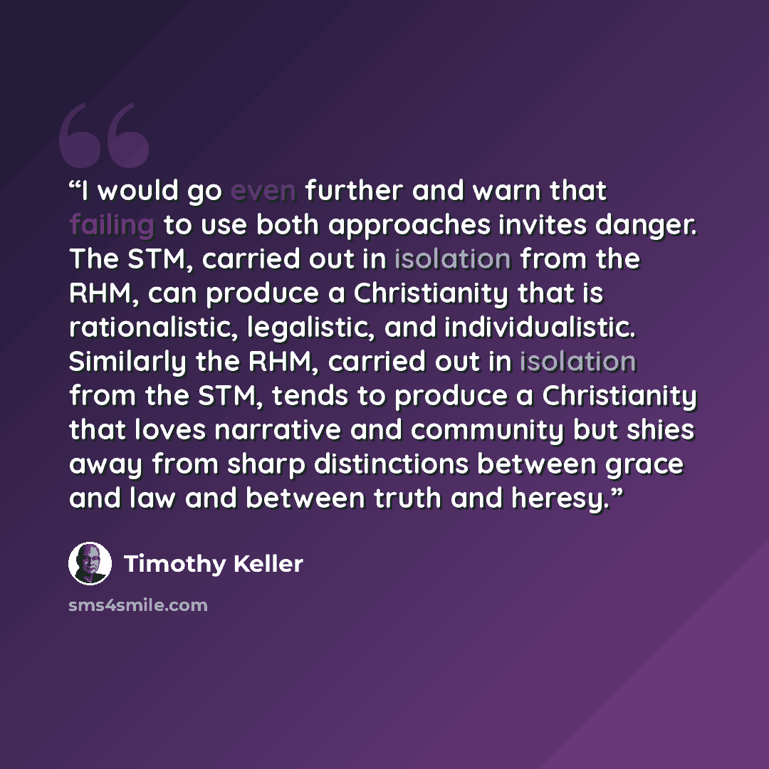 “I would go even further and warn that failing to use both approaches invites danger. The STM, carried out in isolation from the RHM, can produce a Christianity that is rationalistic, legalistic, and individualistic. Similarly the RHM, carried out in isolation from the STM, tends to produce a…” quote by Timothy Keller