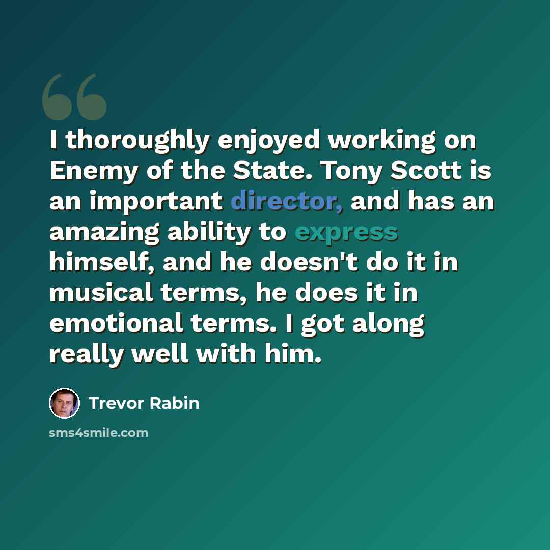 “I thoroughly enjoyed working on Enemy of the State. Tony Scott is an important director, and has an amazing ability to express himself, and he doesn't do it in musical terms, he does it in emotional terms. I got along really well with him.” quote by Trevor Rabin