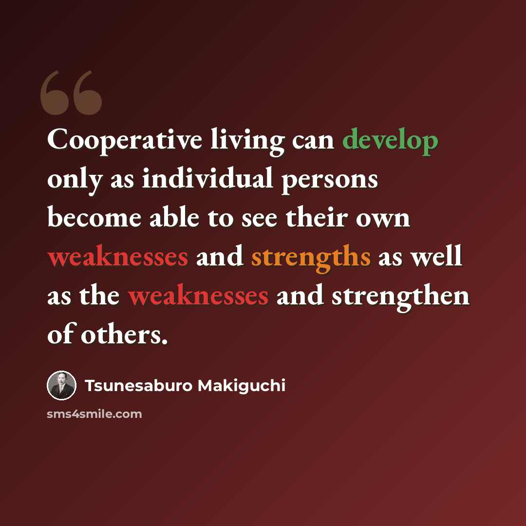 “Cooperative living can develop only as individual persons become able to see their own weaknesses and strengths as well as the weaknesses and strengthen of others.” quote by Tsunesaburo Makiguchi