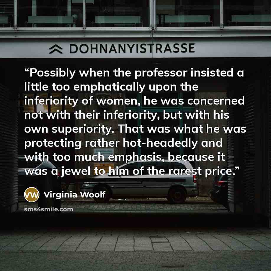 “Possibly when the professor insisted a little too emphatically upon the inferiority of women, he was concerned not with their inferiority, but with his own superiority. That was what he was protecting rather hot-headedly and with too much emphasis, because it was a jewel to him of the rarest price.” quote by Virginia Woolf