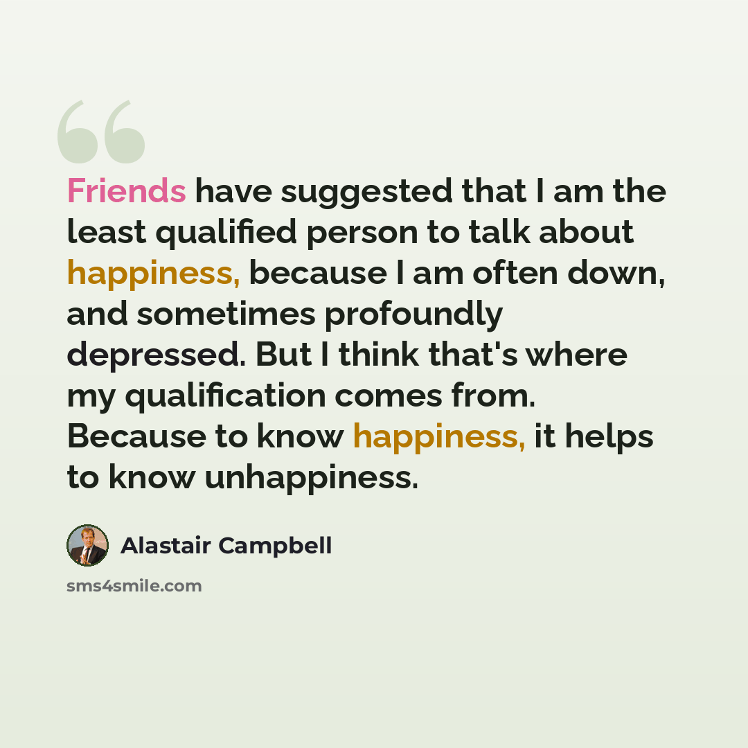 “Friends have suggested that I am the least qualified person to talk about happiness, because I am often down, and sometimes profoundly depressed. But I think that's where my qualification comes from. Because to know happiness, it helps to know unhappiness.” quote by Alastair Campbell