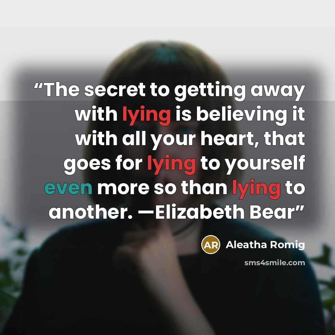 “The secret to getting away with lying is believing it with all your heart, that goes for lying to yourself even more so than lying to another. —Elizabeth Bear” quote by Aleatha Romig