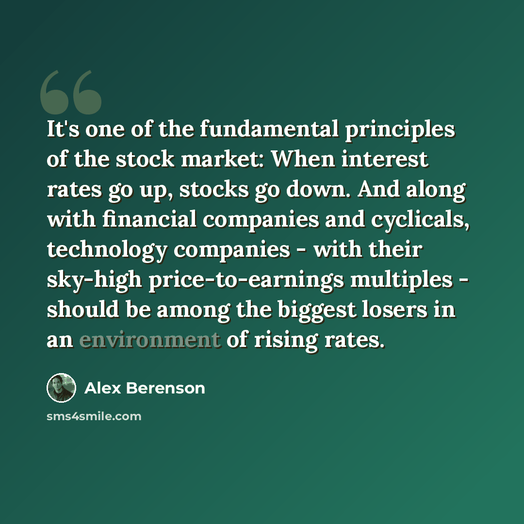 “It's one of the fundamental principles of the stock market: When interest rates go up, stocks go down. And along with financial companies and cyclicals, technology companies - with their sky-high price-to-earnings multiples - should be among the biggest losers in an environment of rising rates.” quote by Alex Berenson
