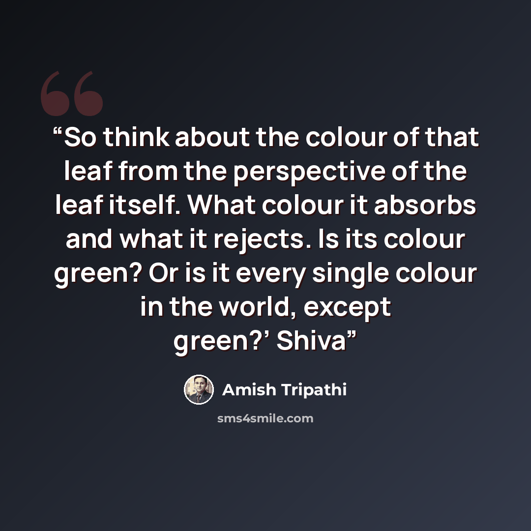 “So think about the colour of that leaf from the perspective of the leaf itself. What colour it absorbs and what it rejects. Is its colour green? Or is it every single colour in the world, except green?’ Shiva” quote by Amish Tripathi