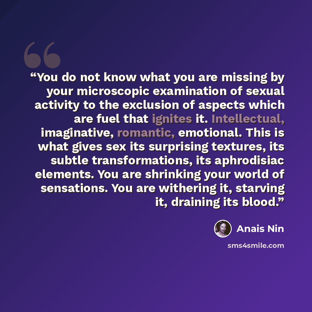 “You do not know what you are missing by your microscopic examination of sexual activity to the exclusion of aspects which are fuel that ignites it. Intellectual, imaginative, romantic, emotional. This is what gives sex its surprising textures, its subtle transformations, its aphrodisiac elements…” quote by Anais Nin