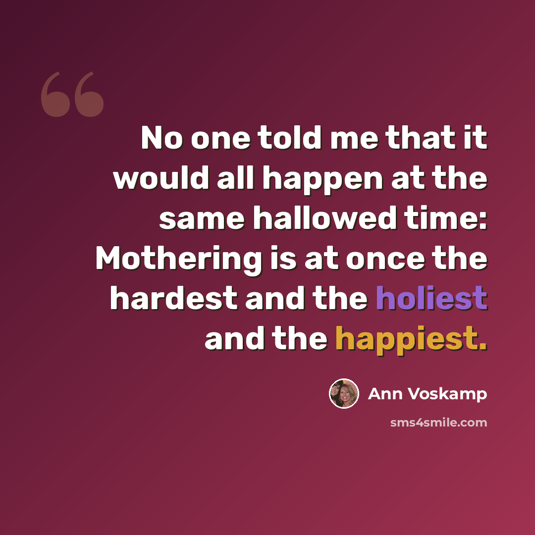 “No one told me that it would all happen at the same hallowed time: Mothering is at once the hardest and the holiest and the happiest.” quote by Ann Voskamp