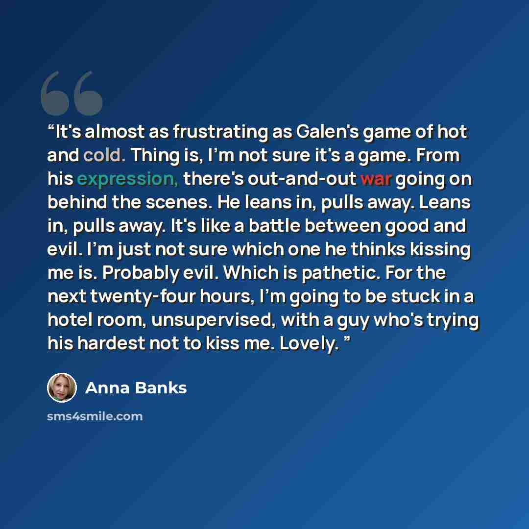 “It's almost as frustrating as Galen's game of hot and cold. Thing is, I'm not sure it's a game. From his expression, there's out-and-out war going on behind the scenes. He leans in, pulls away. Leans in, pulls away. It's like a battle between good and evil. I'm just not sure which one he thinks…” quote by Anna Banks