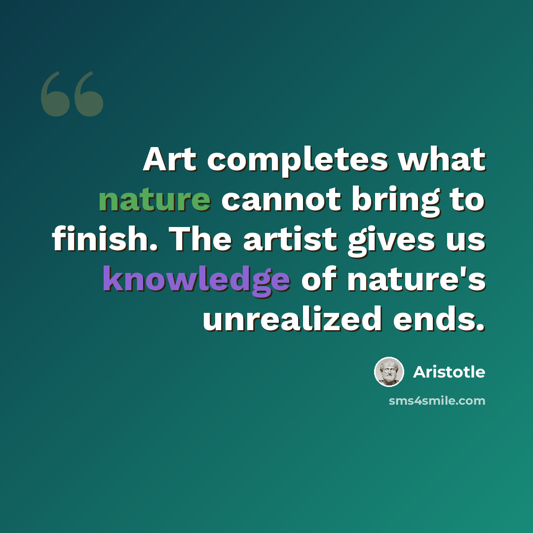 “Art completes what nature cannot bring to finish. The artist gives us knowledge of nature's unrealized ends.” quote by Aristotle