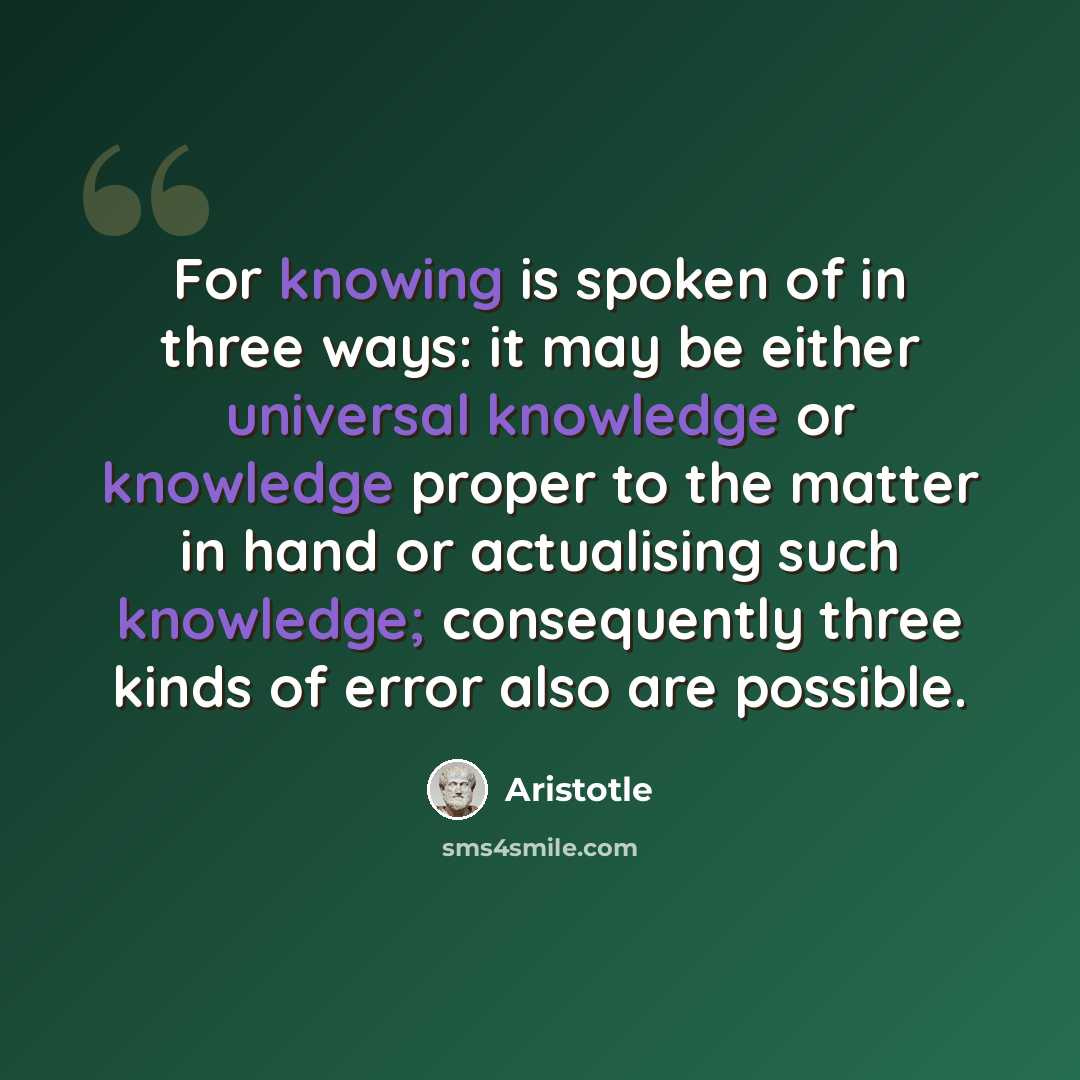 “For knowing is spoken of in three ways: it may be either universal knowledge or knowledge proper to the matter in hand or actualising such knowledge; consequently three kinds of error also are possible.” quote by Aristotle