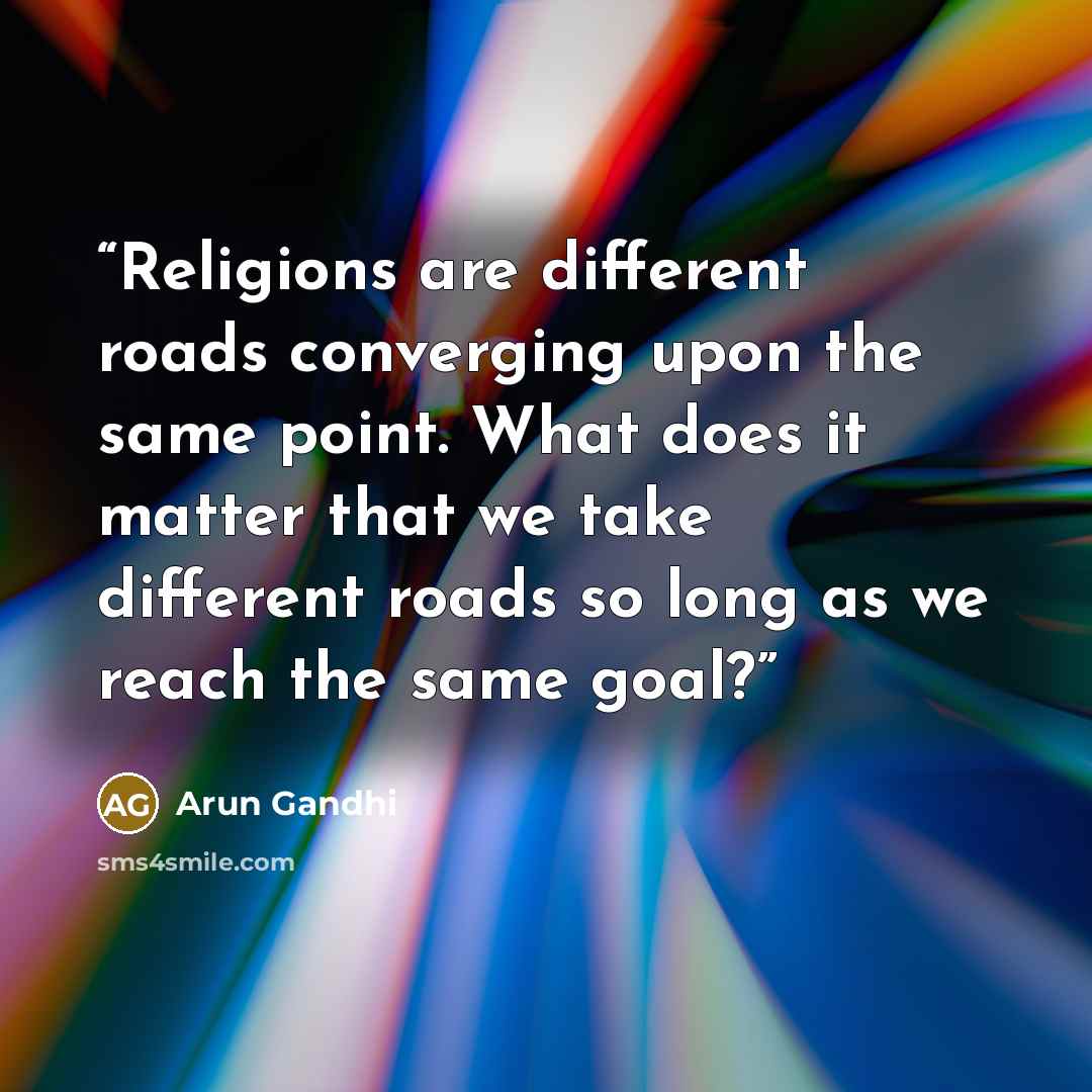 “Religions are different roads converging upon the same point. What does it matter that we take different roads so long as we reach the same goal?” quote by Arun Gandhi