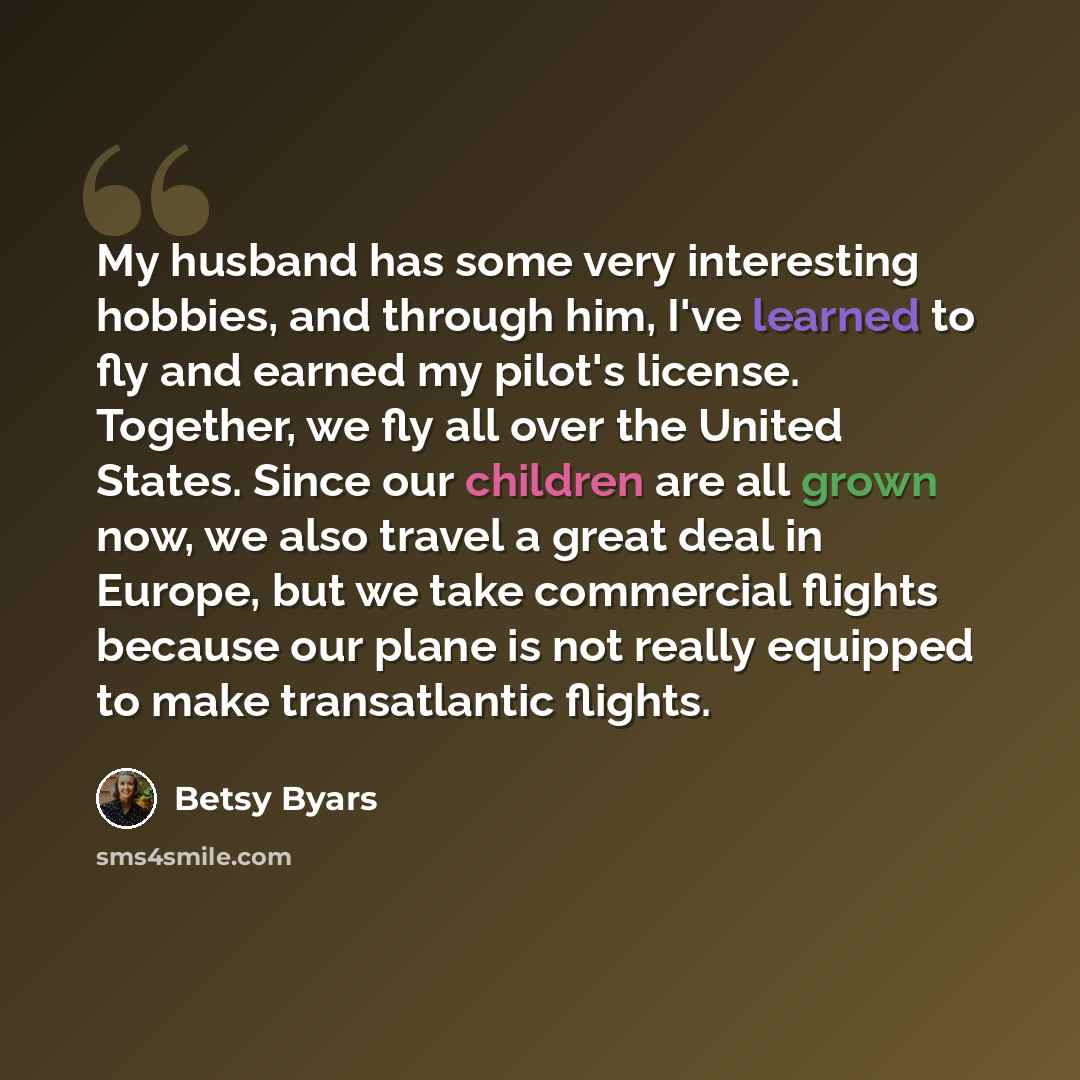 “My husband has some very interesting hobbies, and through him, I've learned to fly and earned my pilot's license. Together, we fly all over the United States. Since our children are all grown now, we also travel a great deal in Europe, but we take commercial flights because our plane is not really…” quote by Betsy Byars
