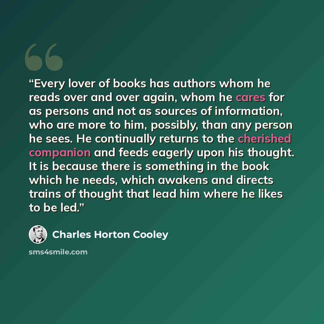 “Every lover of books has authors whom he reads over and over again, whom he cares for as persons and not as sources of information, who are more to him, possibly, than any person he sees. He continually returns to the cherished companion and feeds eagerly upon his thought. It is because there is…” quote by Charles Horton Cooley