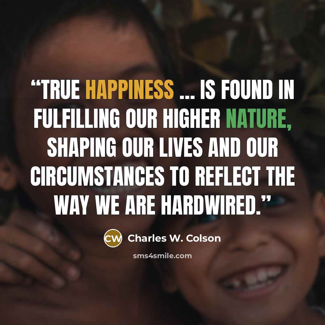 “True happiness … is found in fulfilling our higher nature, shaping our lives and our circumstances to reflect the way we are hardwired.” quote by Charles W. Colson